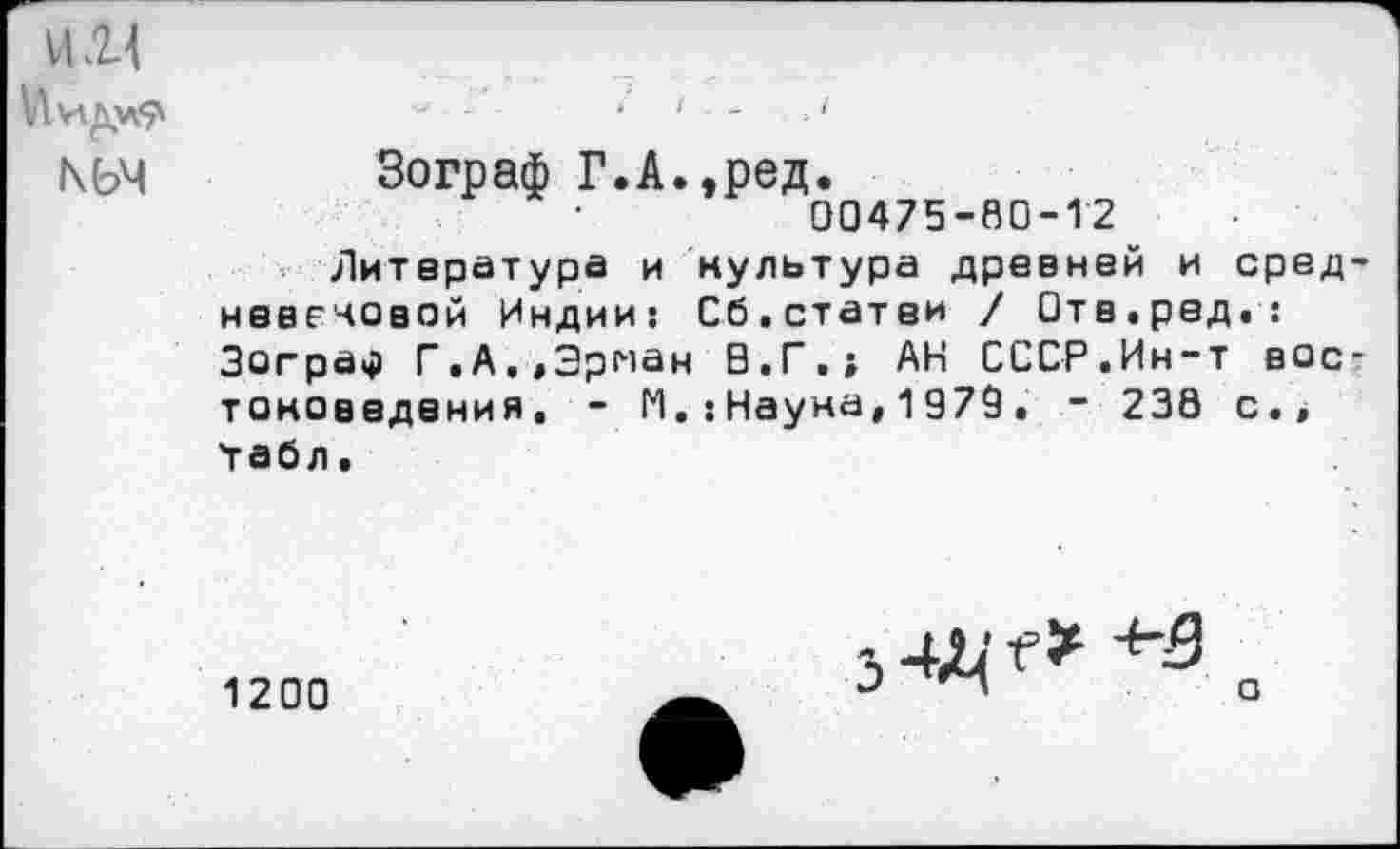 ﻿1121
КЬЧ Зограф Г.А.,ред.
00475-80-12
Литература и культура древней и сред нввечовой Индии: Сб.статей / Отв.ред.: Зограф Г.А.,Эрнан В.Г.; АН СССР.Ин-т вое тоноеедения. - И.:Наука,1979. - 230 с.» 'табл.
1200
з 4Д' Г*